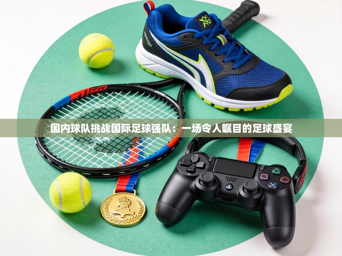 国内球队挑战国际足球强队:一场令人瞩目的足球盛宴 第2张