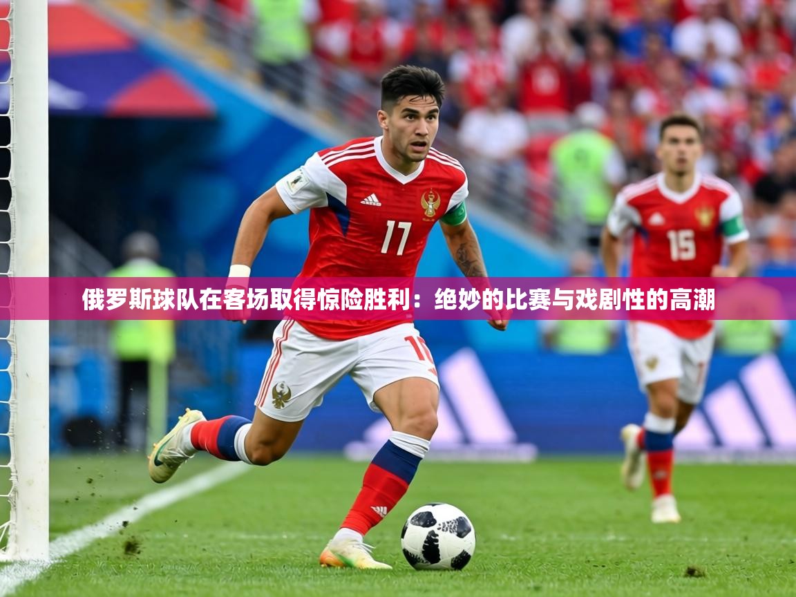 俄罗斯球队在客场取得惊险胜利:绝妙的比赛与戏剧性的高潮 第2张